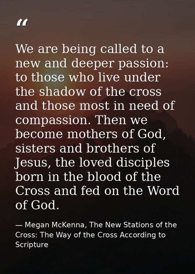We are being called to a new and deeper passion: to those who live under the shadow of the cross and those most in need  — Megan McKenna, The New Stations of the Cross: The Way of the Cross According to Scripture