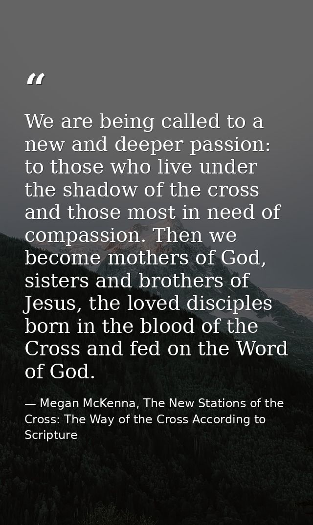 We are being called to a new and deeper passion: to those who live under the shadow of the cross and those most in need  — Megan McKenna, The New Stations of the Cross: The Way of the Cross According to Scripture