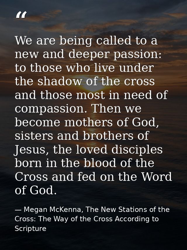 We are being called to a new and deeper passion: to those who live under the shadow of the cross and those most in need  — Megan McKenna, The New Stations of the Cross: The Way of the Cross According to Scripture