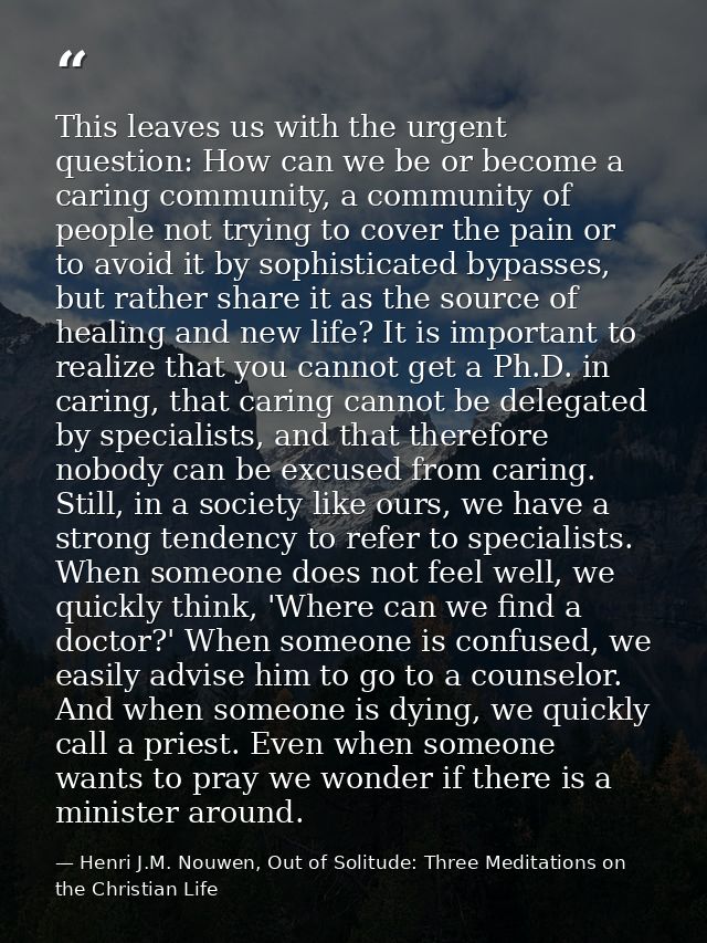 This leaves us with the urgent question: How can we be or become a caring community, a community of people not trying to — Henri J.M. Nouwen, Out of Solitude: Three Meditations on the Christian Life