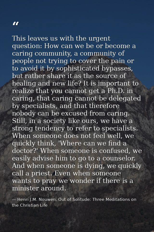 This leaves us with the urgent question: How can we be or become a caring community, a community of people not trying to — Henri J.M. Nouwen, Out of Solitude: Three Meditations on the Christian Life