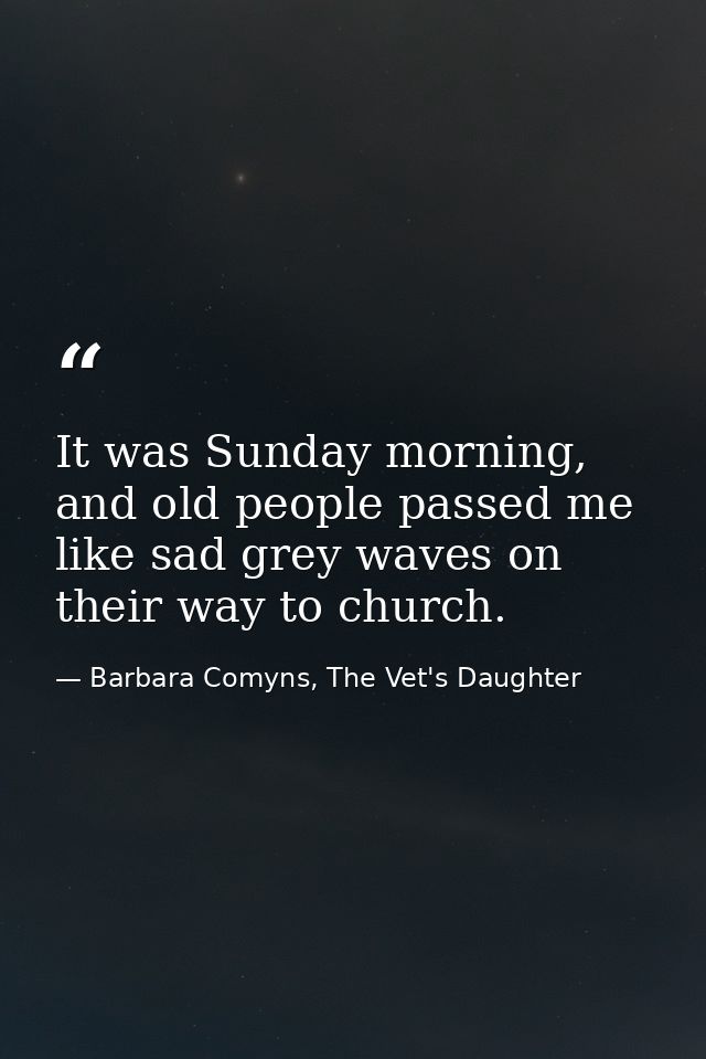 It was Sunday morning, and old people passed me like sad grey waves on their way to church. — Barbara Comyns, The Vet's Daughter