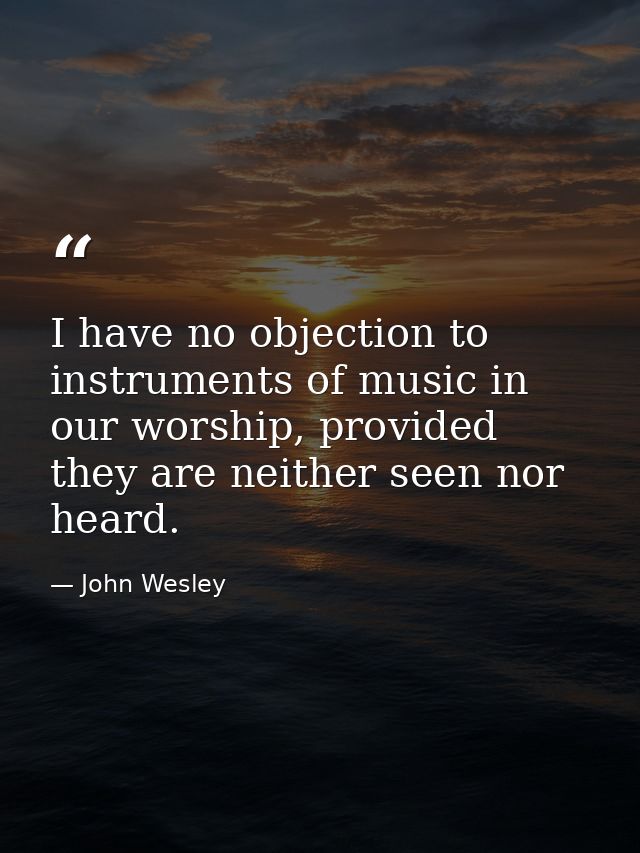 I have no objection to instruments of music in our worship, provided they are neither seen nor heard. — John Wesley
