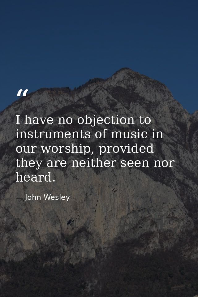 I have no objection to instruments of music in our worship, provided they are neither seen nor heard. — John Wesley
