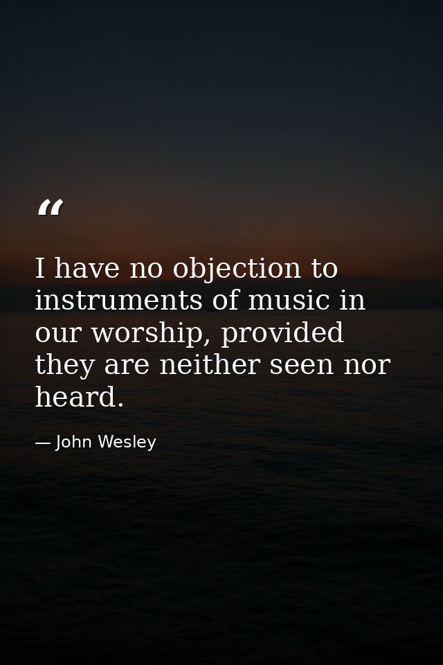 I have no objection to instruments of music in our worship, provided they are neither seen nor heard. — John Wesley
