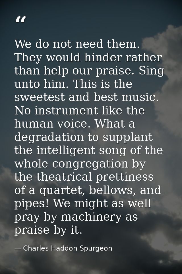 We do not need them. They would hinder rather than help our praise. Sing unto him. This is the sweetest and best music.  — Charles Haddon Spurgeon