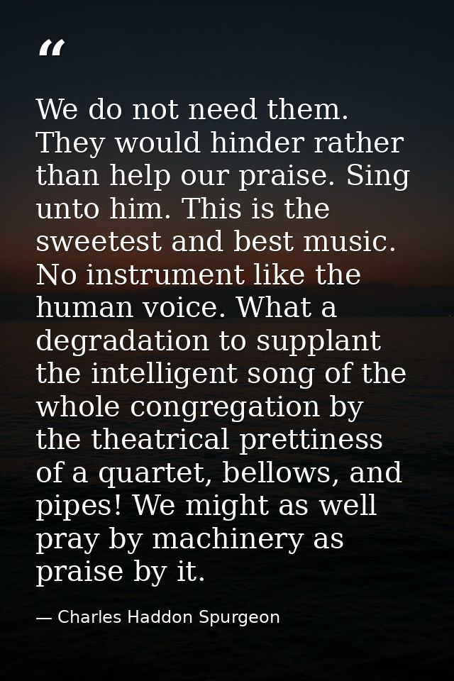 We do not need them. They would hinder rather than help our praise. Sing unto him. This is the sweetest and best music.  — Charles Haddon Spurgeon