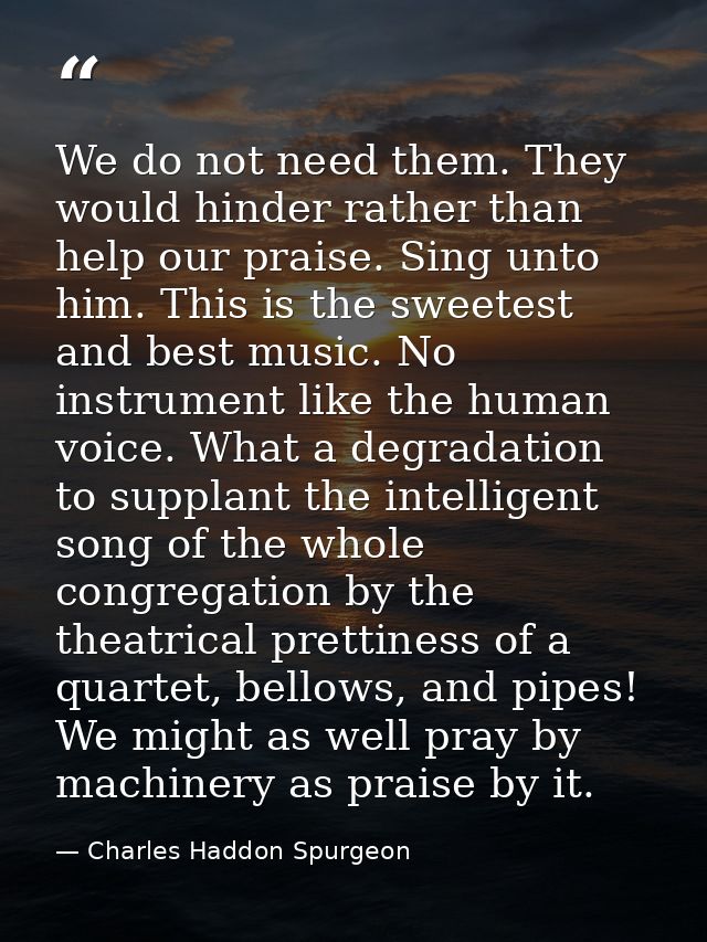 We do not need them. They would hinder rather than help our praise. Sing unto him. This is the sweetest and best music.  — Charles Haddon Spurgeon