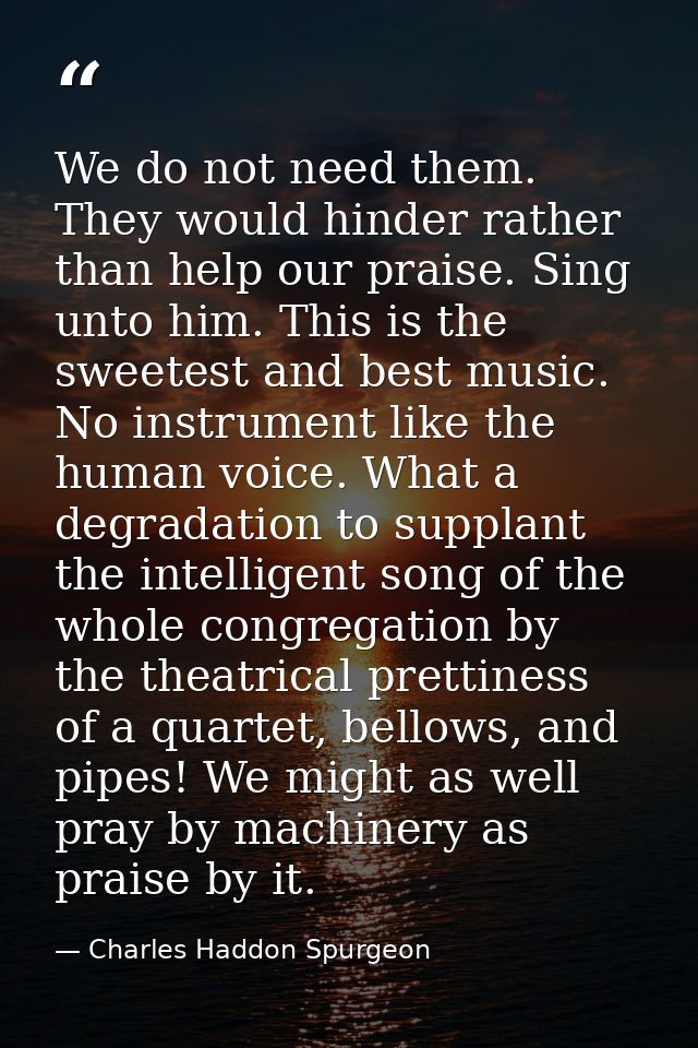 We do not need them. They would hinder rather than help our praise. Sing unto him. This is the sweetest and best music.  — Charles Haddon Spurgeon
