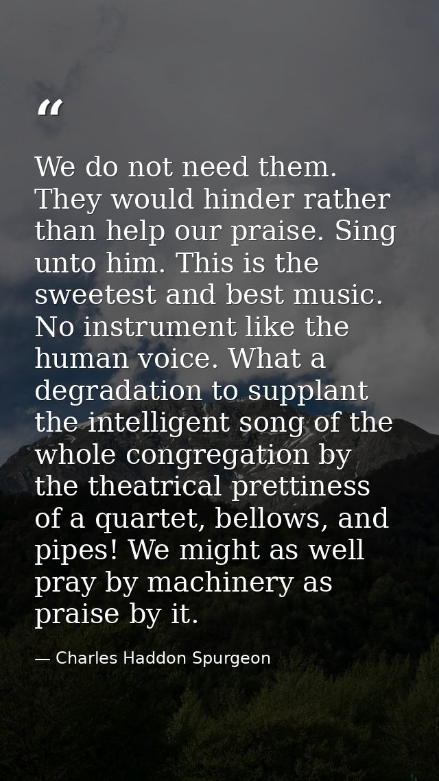We do not need them. They would hinder rather than help our praise. Sing unto him. This is the sweetest and best music.  — Charles Haddon Spurgeon