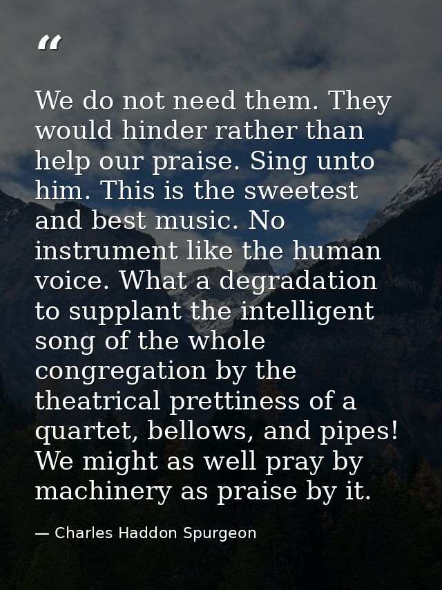We do not need them. They would hinder rather than help our praise. Sing unto him. This is the sweetest and best music.  — Charles Haddon Spurgeon