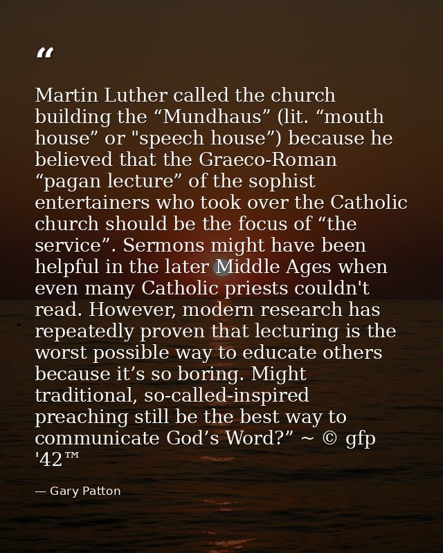 Martin Luther called the church building the “Mundhaus” (lit. “mouth house” or "speech house”) because he believed that  — Gary Patton