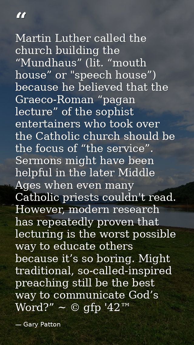 Martin Luther called the church building the “Mundhaus” (lit. “mouth house” or "speech house”) because he believed that  — Gary Patton