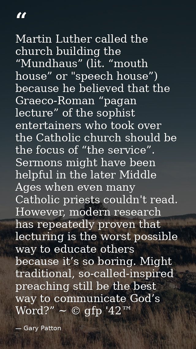 Martin Luther called the church building the “Mundhaus” (lit. “mouth house” or "speech house”) because he believed that  — Gary Patton