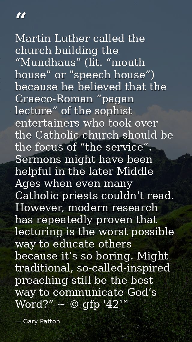 Martin Luther called the church building the “Mundhaus” (lit. “mouth house” or "speech house”) because he believed that  — Gary Patton