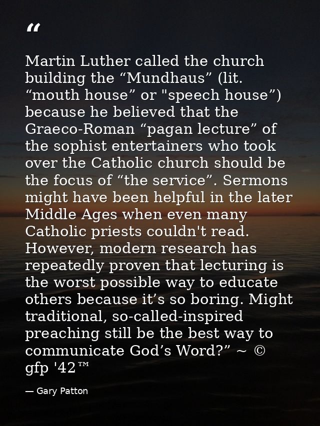 Martin Luther called the church building the “Mundhaus” (lit. “mouth house” or "speech house”) because he believed that  — Gary Patton