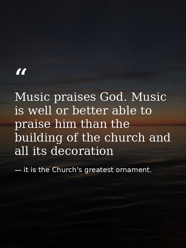 Music praises God. Music is well or better able to praise him than the building of the church and all its decoration — it is the Church's greatest ornament.