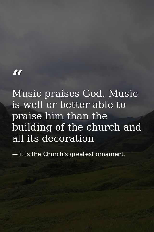 Music praises God. Music is well or better able to praise him than the building of the church and all its decoration — it is the Church's greatest ornament.