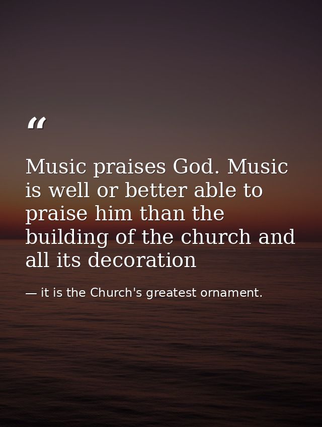 Music praises God. Music is well or better able to praise him than the building of the church and all its decoration — it is the Church's greatest ornament.