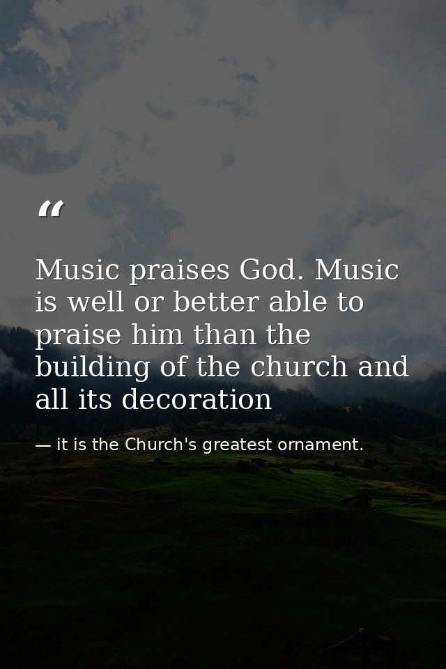 Music praises God. Music is well or better able to praise him than the building of the church and all its decoration — it is the Church's greatest ornament.