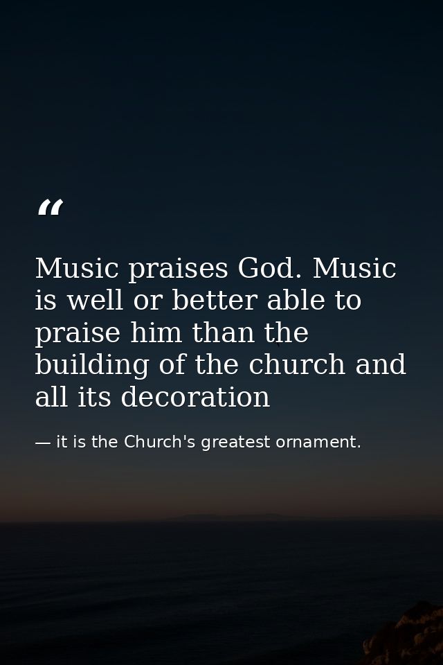 Music praises God. Music is well or better able to praise him than the building of the church and all its decoration — it is the Church's greatest ornament.