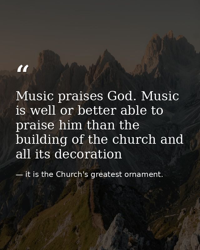Music praises God. Music is well or better able to praise him than the building of the church and all its decoration — it is the Church's greatest ornament.