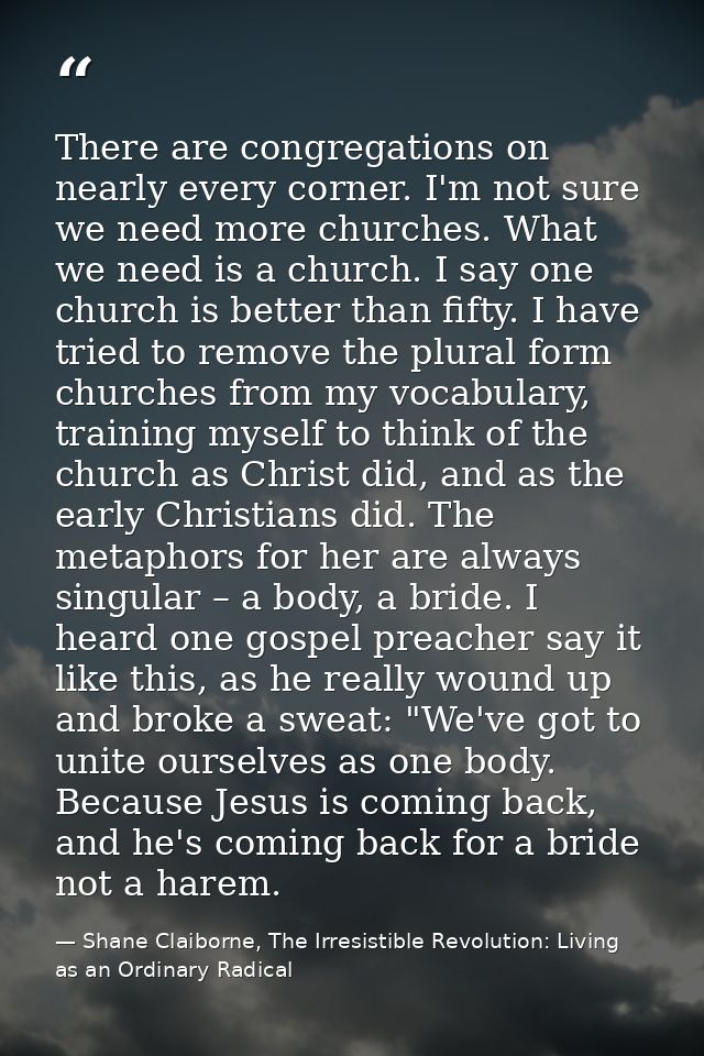 There are congregations on nearly every corner. I'm not sure we need more churches. What we need is a church. I say one  — Shane Claiborne, The Irresistible Revolution: Living as an Ordinary Radical