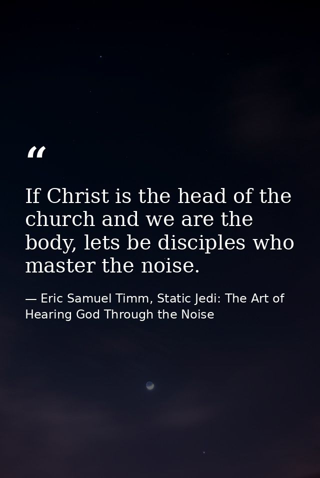 If Christ is the head of the church and we are the body, lets be disciples who master the noise. — Eric Samuel Timm, Static Jedi: The Art of Hearing God Through the Noise