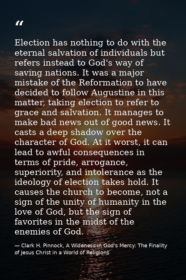 Election has nothing to do with the eternal salvation of individuals but refers instead to God's way of saving nations.  — Clark H. Pinnock, A Wideness in God's Mercy: The Finality of Jesus Christ in a World of Religions