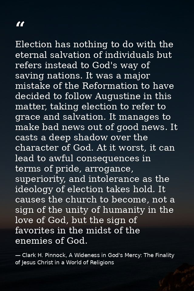 Election has nothing to do with the eternal salvation of individuals but refers instead to God's way of saving nations.  — Clark H. Pinnock, A Wideness in God's Mercy: The Finality of Jesus Christ in a World of Religions