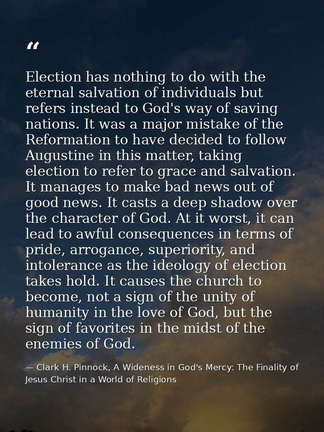 Election has nothing to do with the eternal salvation of individuals but refers instead to God's way of saving nations.  — Clark H. Pinnock, A Wideness in God's Mercy: The Finality of Jesus Christ in a World of Religions