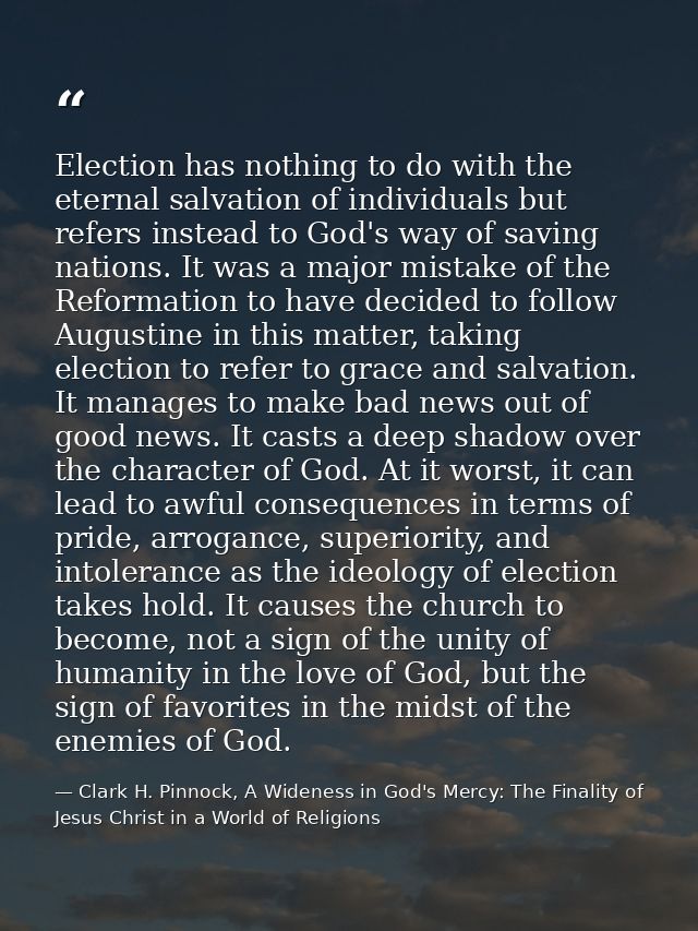Election has nothing to do with the eternal salvation of individuals but refers instead to God's way of saving nations.  — Clark H. Pinnock, A Wideness in God's Mercy: The Finality of Jesus Christ in a World of Religions