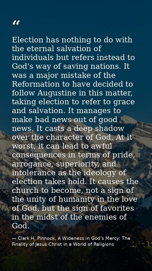 Election has nothing to do with the eternal salvation of individuals but refers instead to God's way of saving nations.  — Clark H. Pinnock, A Wideness in God's Mercy: The Finality of Jesus Christ in a World of Religions