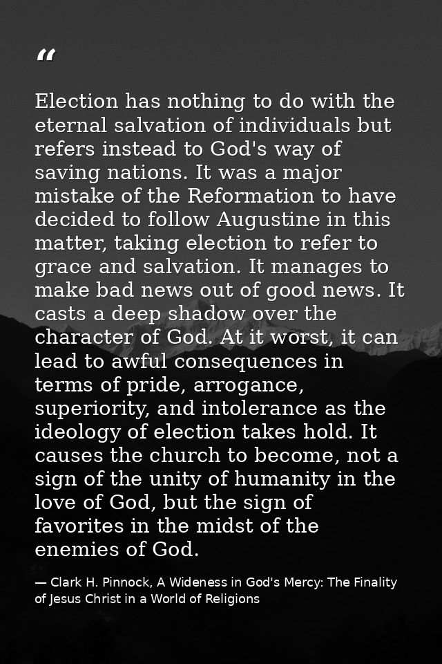 Election has nothing to do with the eternal salvation of individuals but refers instead to God's way of saving nations.  — Clark H. Pinnock, A Wideness in God's Mercy: The Finality of Jesus Christ in a World of Religions