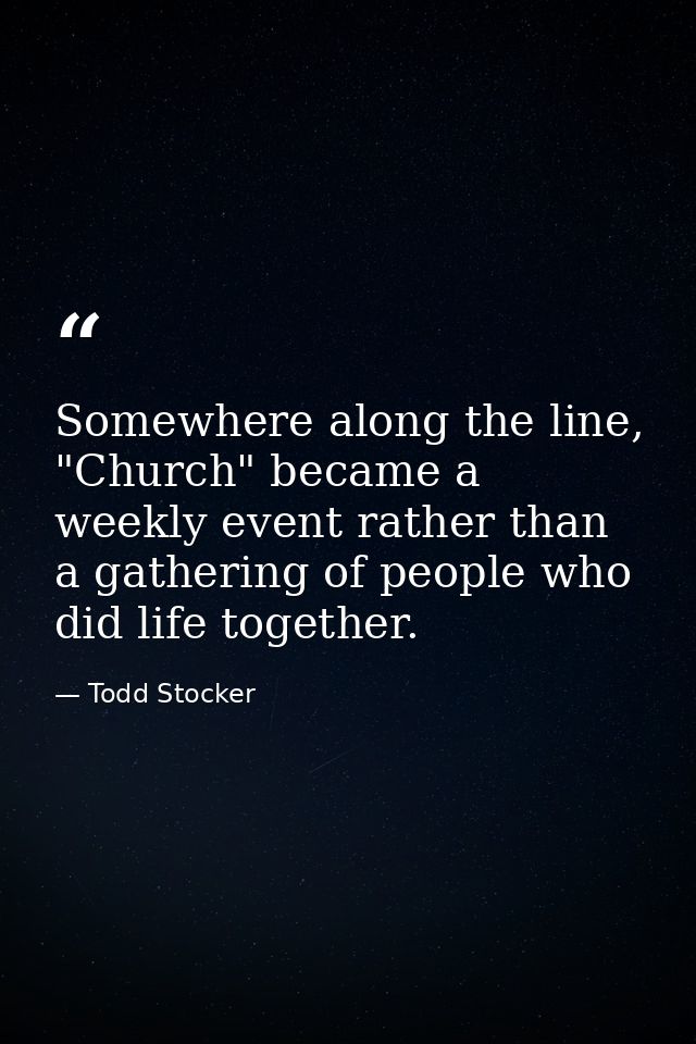 Somewhere along the line, "Church" became a weekly event rather than a gathering of people who did life together. — Todd Stocker