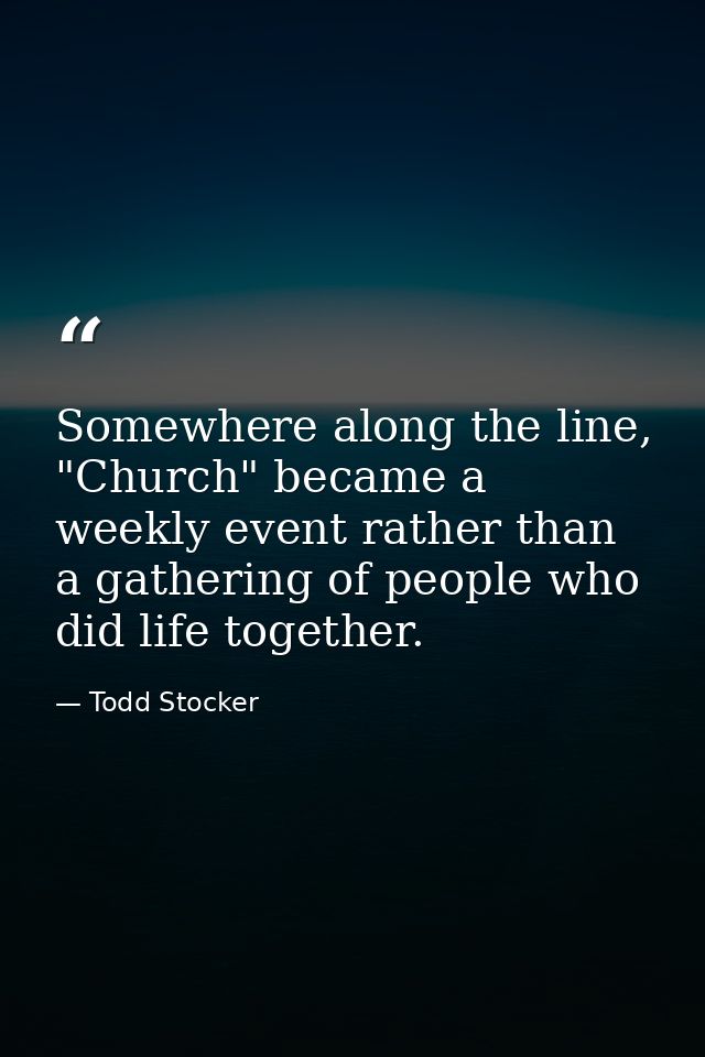 Somewhere along the line, "Church" became a weekly event rather than a gathering of people who did life together. — Todd Stocker