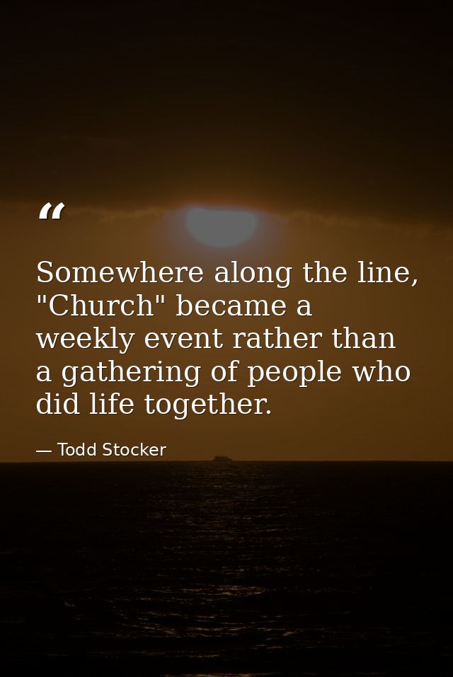 Somewhere along the line, "Church" became a weekly event rather than a gathering of people who did life together. — Todd Stocker