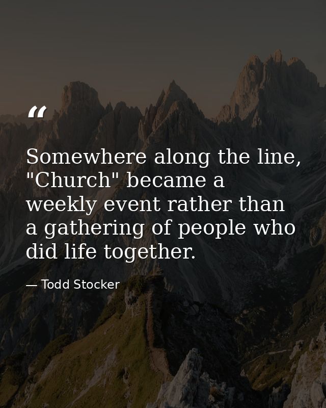 Somewhere along the line, "Church" became a weekly event rather than a gathering of people who did life together. — Todd Stocker