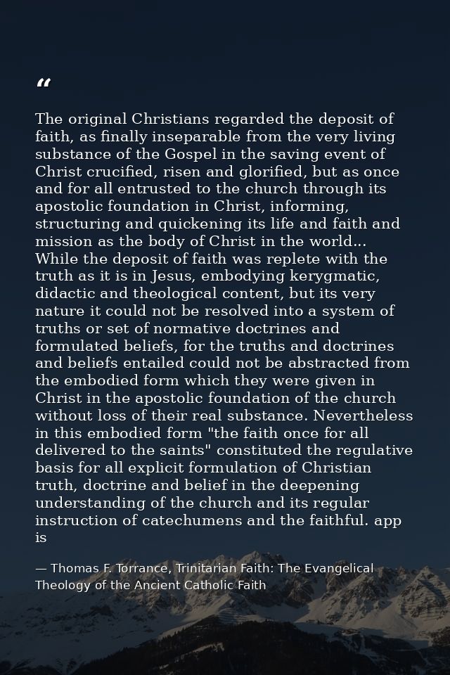 The original Christians regarded the deposit of faith, as finally inseparable from the very living substance of the Gosp — Thomas F. Torrance, Trinitarian Faith: The Evangelical Theology of the Ancient Catholic Faith