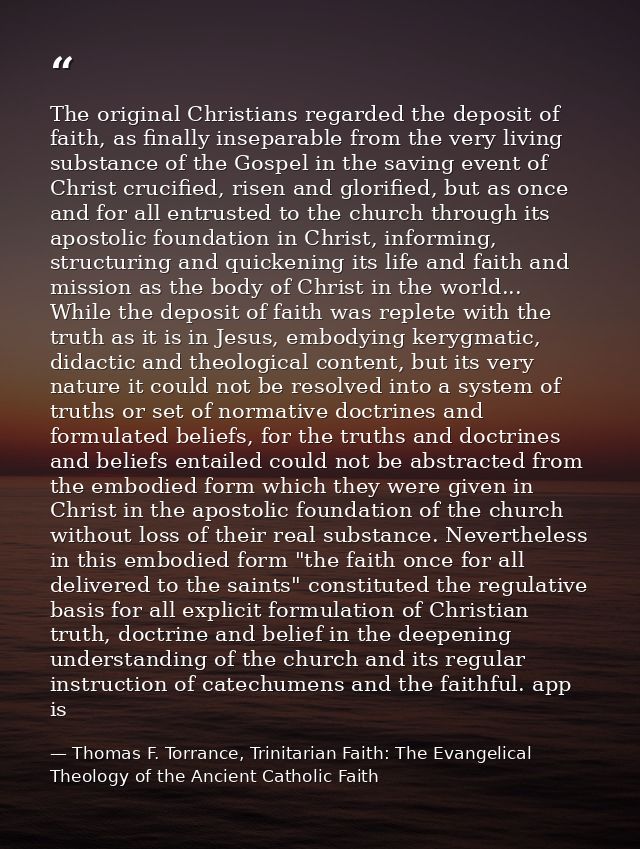 The original Christians regarded the deposit of faith, as finally inseparable from the very living substance of the Gosp — Thomas F. Torrance, Trinitarian Faith: The Evangelical Theology of the Ancient Catholic Faith