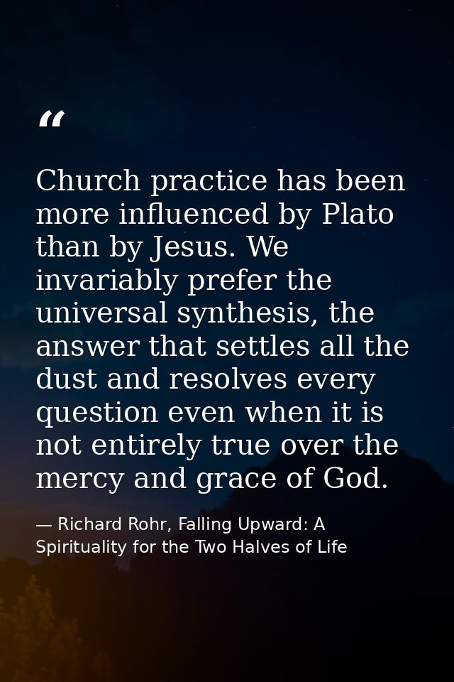 Church practice has been more influenced by Plato than by Jesus. We invariably prefer the universal synthesis, the answe — Richard Rohr, Falling Upward: A Spirituality for the Two Halves of Life
