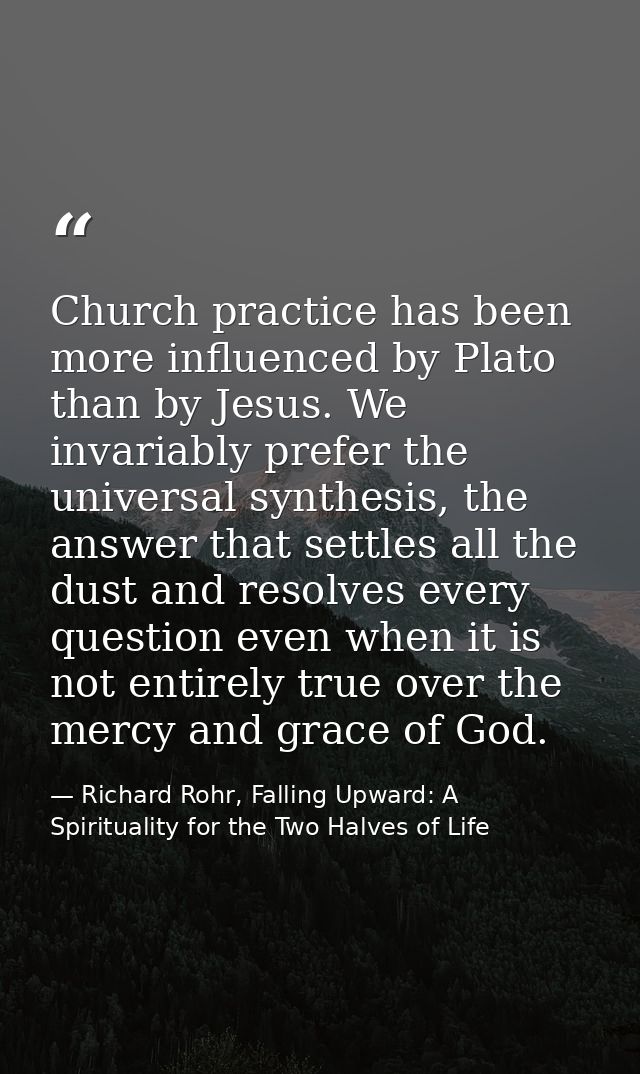 Church practice has been more influenced by Plato than by Jesus. We invariably prefer the universal synthesis, the answe — Richard Rohr, Falling Upward: A Spirituality for the Two Halves of Life