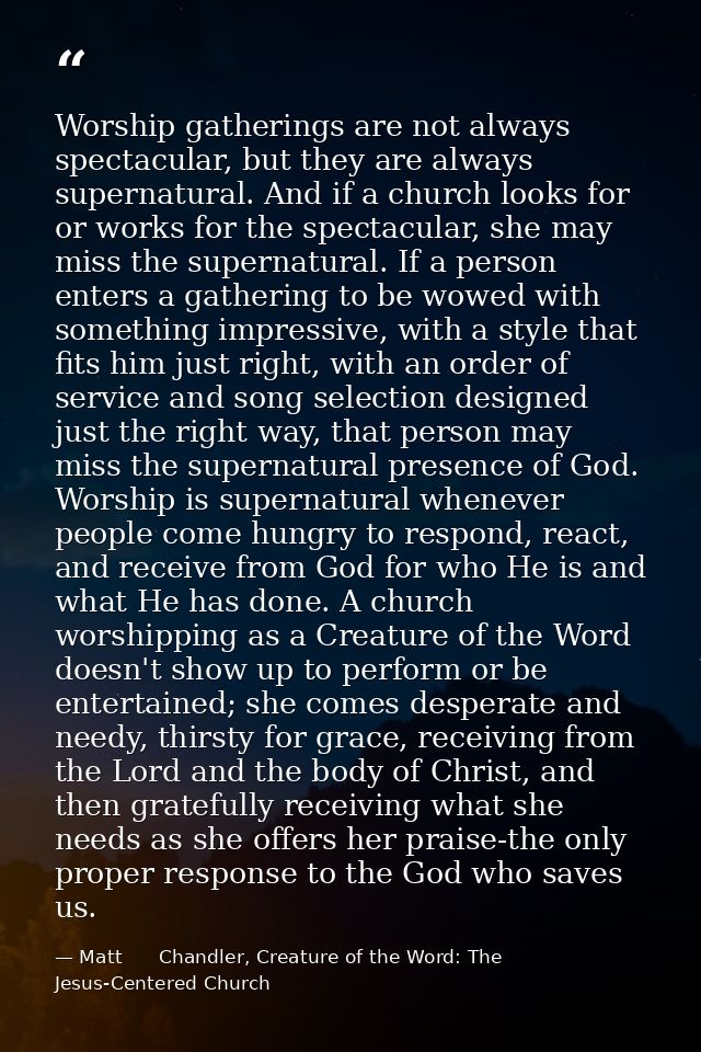 Worship gatherings are not always spectacular, but they are always supernatural. And if a church looks for or works for  — Matt      Chandler, Creature of the Word: The Jesus-Centered Church