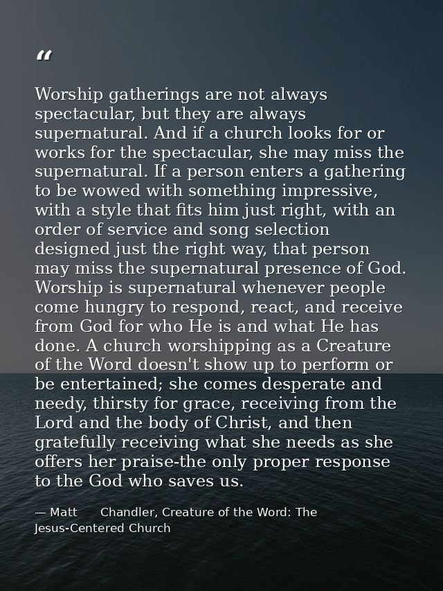 Worship gatherings are not always spectacular, but they are always supernatural. And if a church looks for or works for  — Matt      Chandler, Creature of the Word: The Jesus-Centered Church