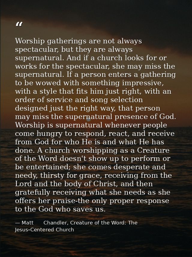 Worship gatherings are not always spectacular, but they are always supernatural. And if a church looks for or works for  — Matt      Chandler, Creature of the Word: The Jesus-Centered Church
