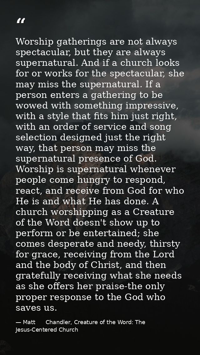 Worship gatherings are not always spectacular, but they are always supernatural. And if a church looks for or works for  — Matt      Chandler, Creature of the Word: The Jesus-Centered Church