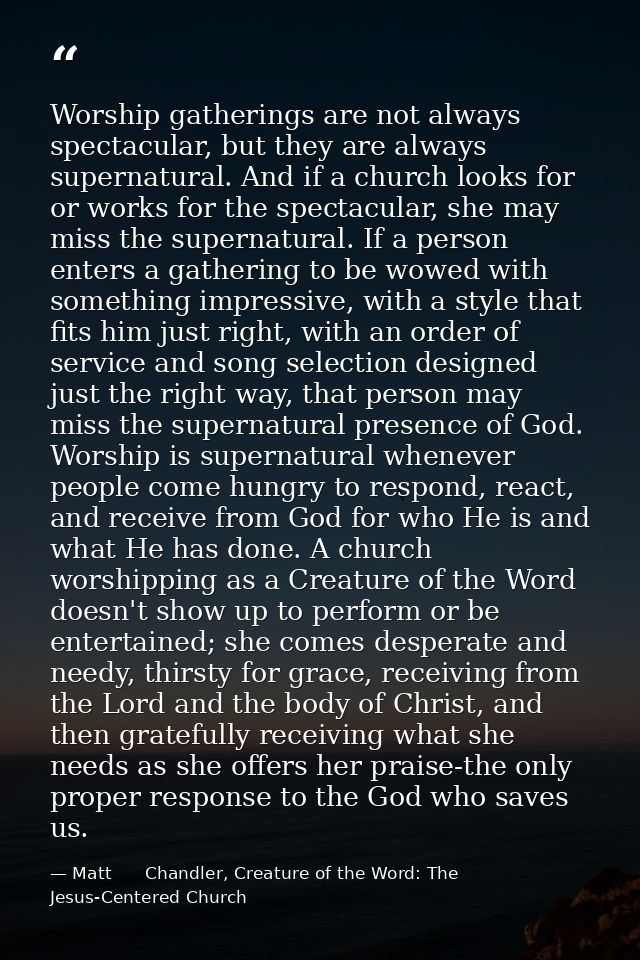 Worship gatherings are not always spectacular, but they are always supernatural. And if a church looks for or works for  — Matt      Chandler, Creature of the Word: The Jesus-Centered Church