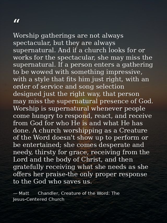 Worship gatherings are not always spectacular, but they are always supernatural. And if a church looks for or works for  — Matt      Chandler, Creature of the Word: The Jesus-Centered Church