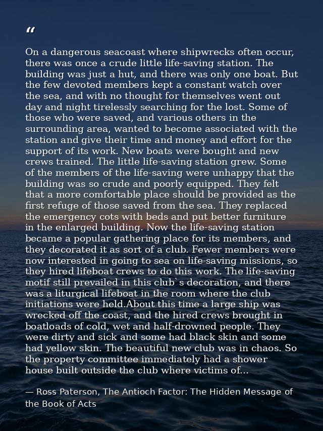 On a dangerous seacoast where shipwrecks often occur, there was once a crude little life-saving station. The building wa — Ross Paterson, The Antioch Factor: The Hidden Message of the Book of Acts