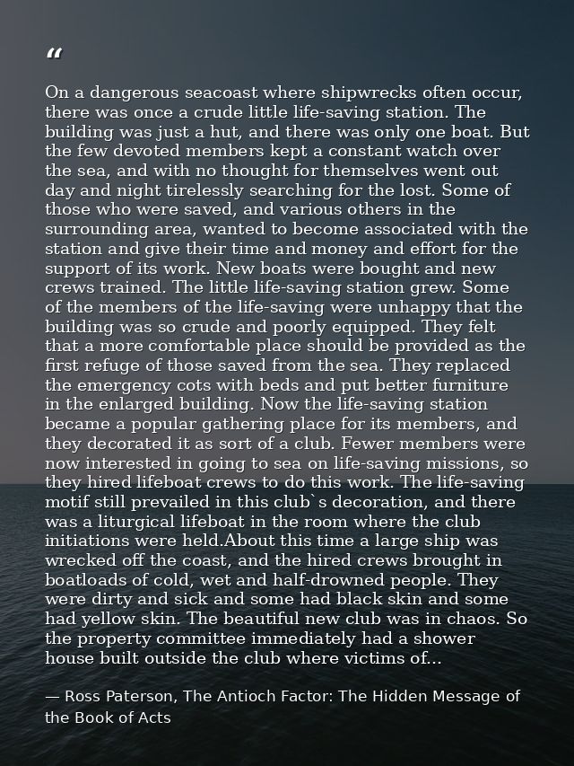 On a dangerous seacoast where shipwrecks often occur, there was once a crude little life-saving station. The building wa — Ross Paterson, The Antioch Factor: The Hidden Message of the Book of Acts